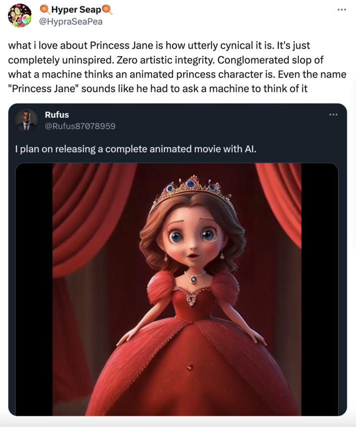 Hyper Seap @HypraSeaPea what i love about Princess Jane is how utterly cynical it is. It's just completely uninspired. Zero artistic integrity. Conglomerated slop of what a machine thinks an animated princess character is. Even the name "Princess Jane" sounds like he had to ask a machine to think of it Rufus @Rufus87078959 I plan on releasing a complete animated movie with Al. : :