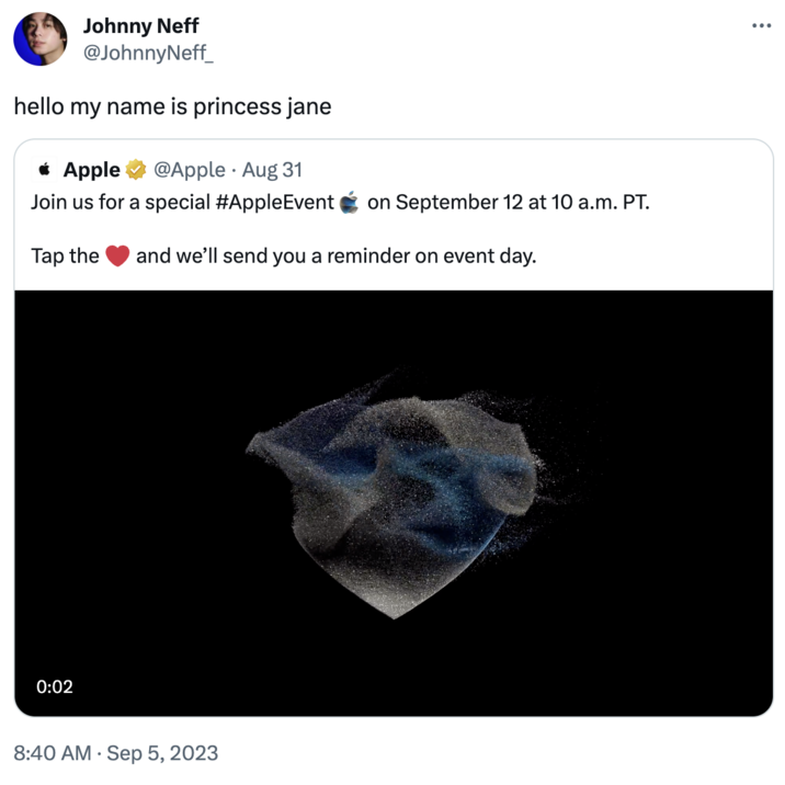 Johnny Neff @JohnnyNeff_ hello my name is princess jane * Apple @Apple. Aug 31 Join us for a special #AppleEvent on September 12 at 10 a.m. PT. Tap the and we'll send you a reminder on event day. 0:02 8:40 AM . Sep 5, 2023 : ...
